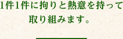 件1件に拘りと熱意を持って取り組みます。